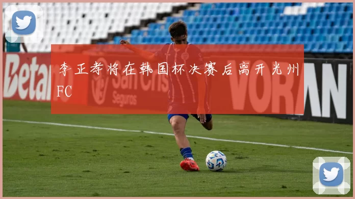李正孝将在韩国杯决赛后离开光州FC