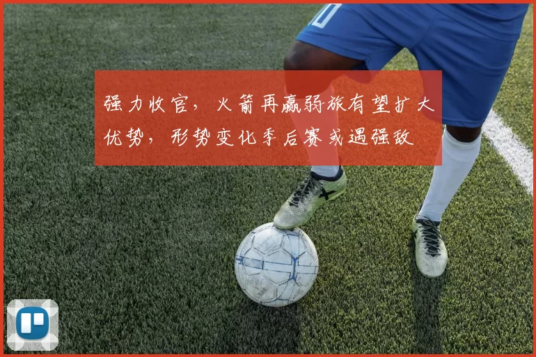 强力收官，火箭再赢弱旅有望扩大优势，形势变化季后赛或遇强敌