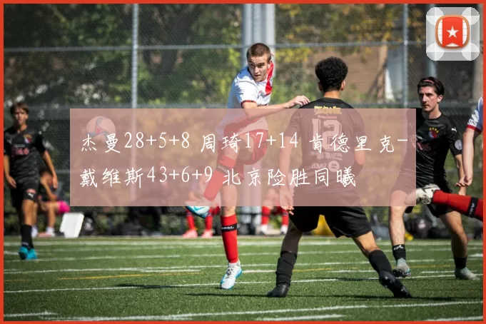 杰曼28+5+8 周琦17+14 肯德里克-戴维斯43+6+9 北京险胜同曦