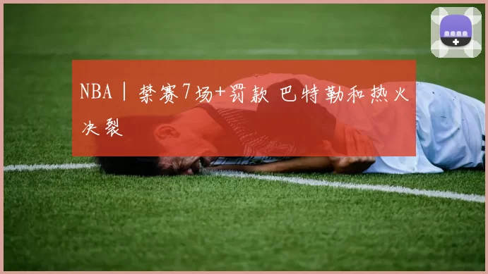 NBA｜禁赛7场+罚款 巴特勒和热火决裂