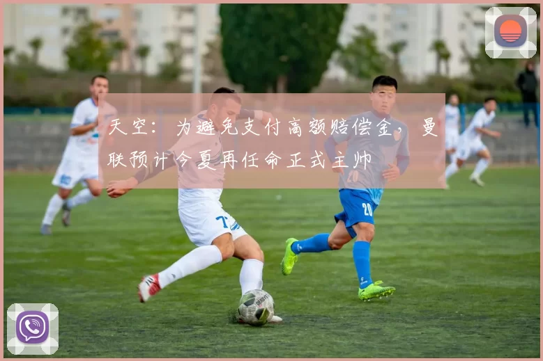 天空：为避免支付高额赔偿金，曼联预计今夏再任命正式主帅