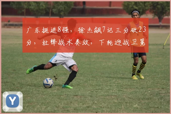 广东挺进8强，徐杰飙7记三分砍23分，杜锋战术奏效，下轮迎战卫冕冠军