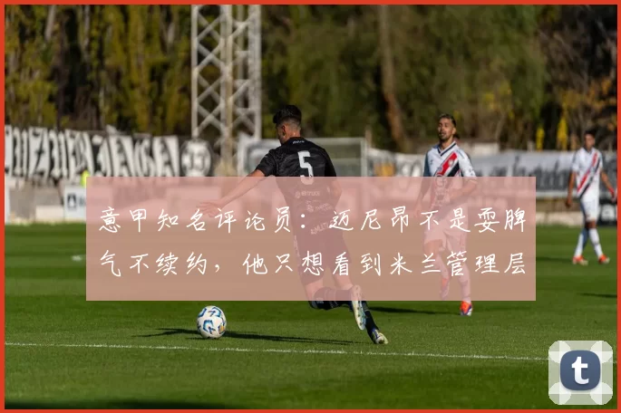 意甲知名评论员：迈尼昂不是耍脾气不续约，他只想看到米兰管理层的诚意！