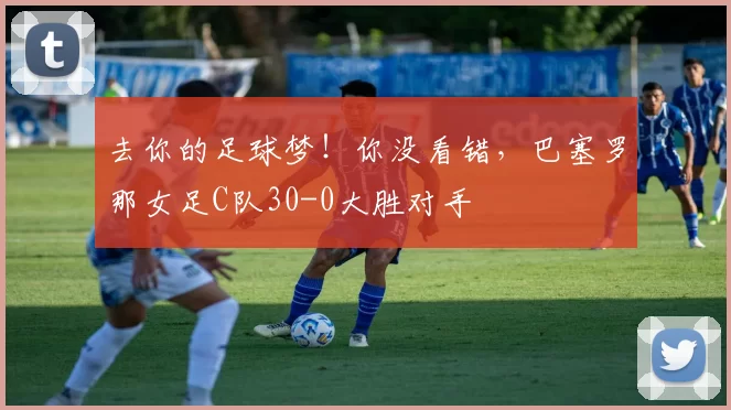 去你的足球梦！你没看错，巴塞罗那女足C队30-0大胜对手