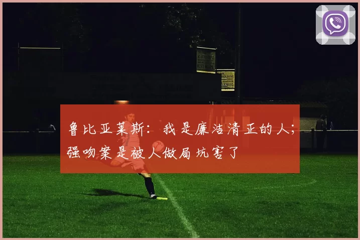 鲁比亚莱斯：我是廉洁清正的人；强吻案是被人做局坑害了