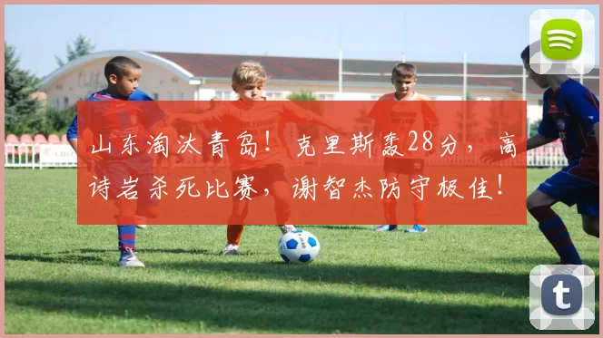 山东淘汰青岛！克里斯轰28分，高诗岩杀死比赛，谢智杰防守极佳！