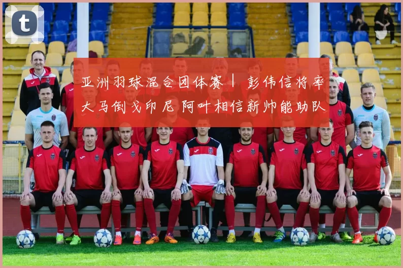 亚洲羽球混合团体赛｜ 彭伟信将率大马倒戈印尼 阿叶相信新帅能助队抗敌